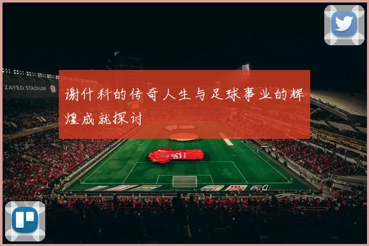 谢什科的传奇人生与足球事业的辉煌成就探讨