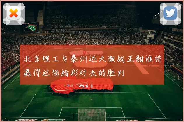 北京理工与泰州远大激战正酣谁将赢得这场精彩对决的胜利
