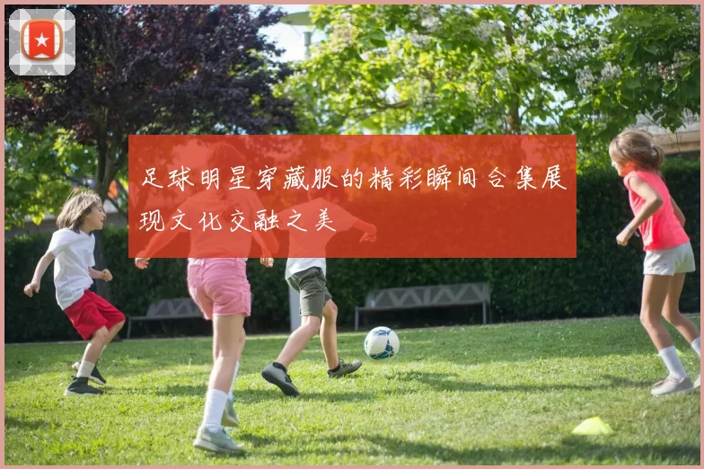 足球明星穿藏服的精彩瞬间合集展现文化交融之美