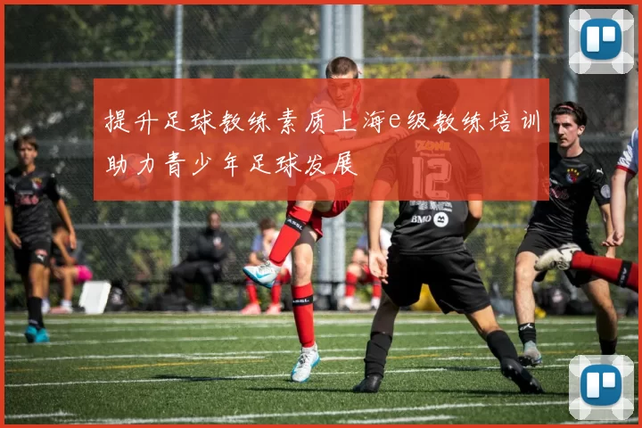 提升足球教练素质上海e级教练培训助力青少年足球发展