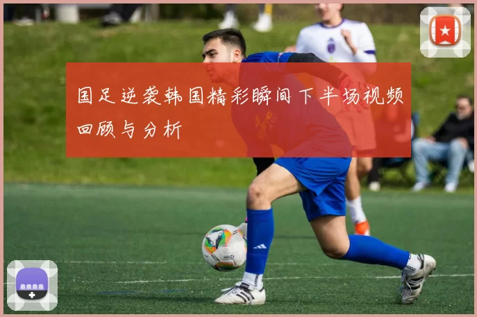国足逆袭韩国精彩瞬间下半场视频回顾与分析