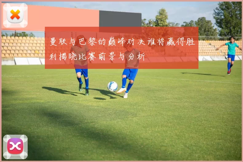 曼联与巴黎的巅峰对决谁将赢得胜利揭晓比赛前景与分析