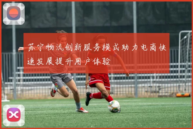 苏宁物流创新服务模式助力电商快速发展提升用户体验
