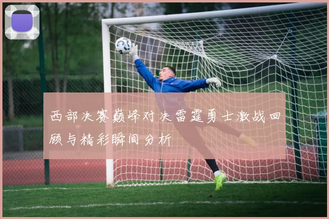 西部决赛巅峰对决雷霆勇士激战回顾与精彩瞬间分析