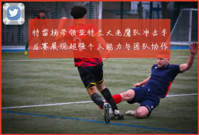 特雷杨带领亚特兰大老鹰队冲击季后赛展现超强个人能力与团队协作